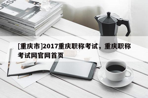 [重慶市]2017重慶職稱考試，重慶職稱考試網(wǎng)官網(wǎng)首頁(yè)