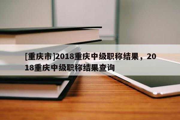 [重慶市]2018重慶中級職稱結果，2018重慶中級職稱結果查詢