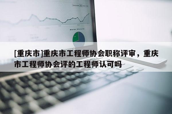 [重慶市]重慶市工程師協會職稱評審，重慶市工程師協會評的工程師認可嗎
