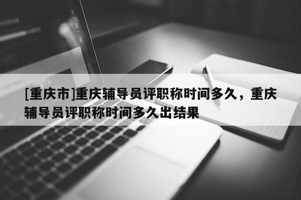 [重慶市]重慶輔導員評職稱時間多久，重慶輔導員評職稱時間多久出結果