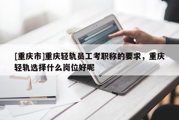 [重慶市]重慶輕軌員工考職稱的要求，重慶輕軌選擇什么崗位好呢
