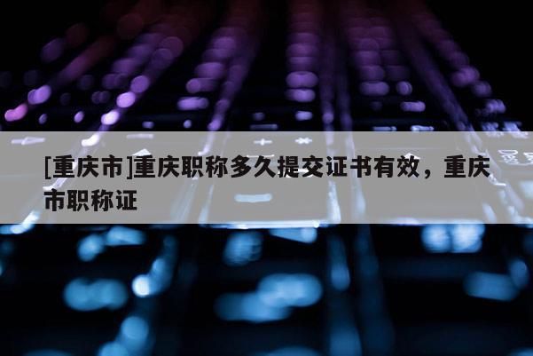 [重慶市]重慶職稱多久提交證書有效，重慶市職稱證