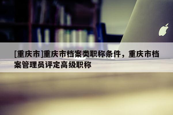[重慶市]重慶市檔案類職稱條件，重慶市檔案管理員評定高級職稱