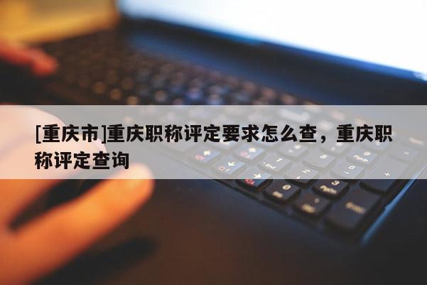 [重慶市]重慶職稱評定要求怎么查，重慶職稱評定查詢