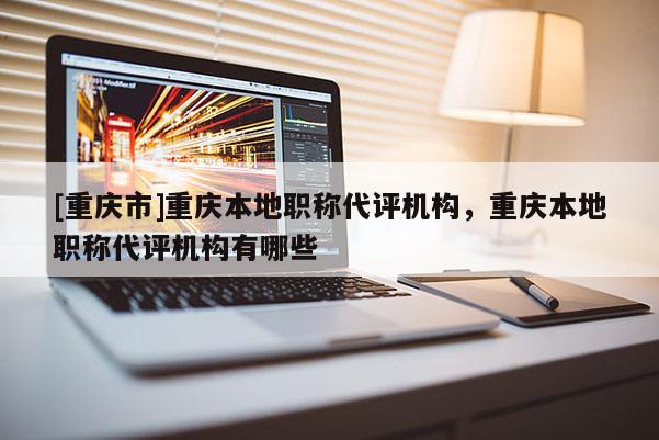 [重慶市]重慶本地職稱代評機構，重慶本地職稱代評機構有哪些
