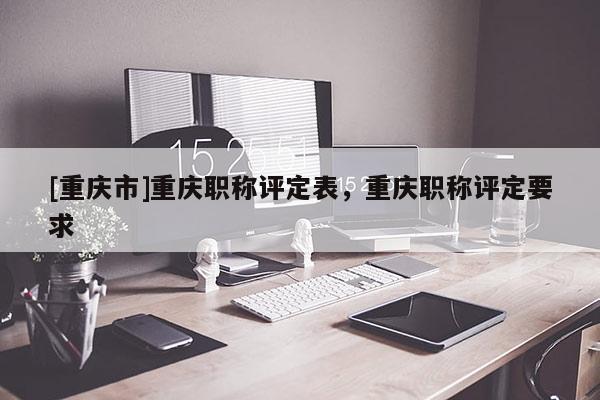 [重慶市]重慶職稱評定表，重慶職稱評定要求