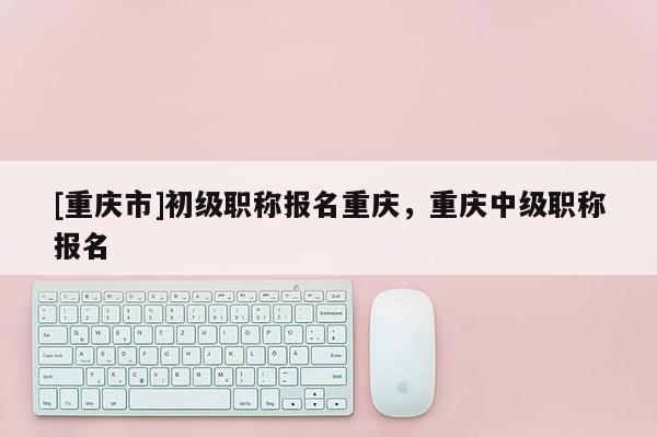 [重慶市]初級職稱報名重慶，重慶中級職稱報名
