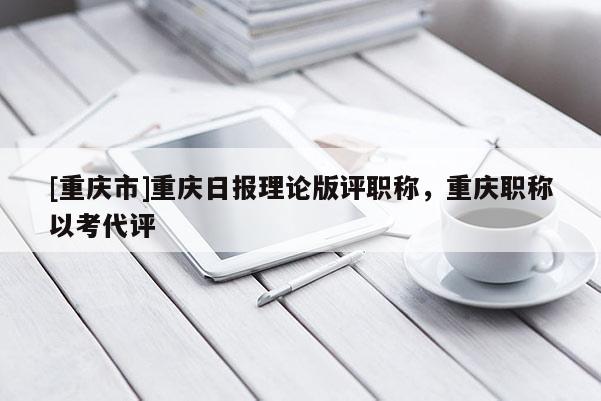 [重慶市]重慶日報理論版評職稱，重慶職稱以考代評