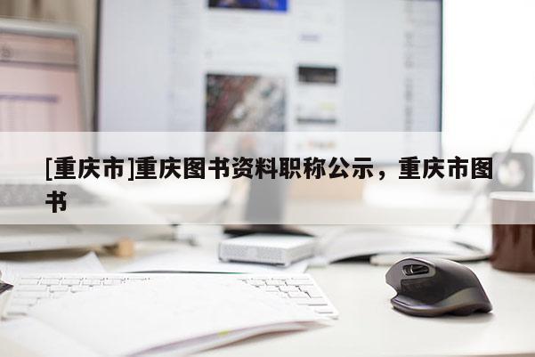 [重慶市]重慶圖書資料職稱公示，重慶市圖書