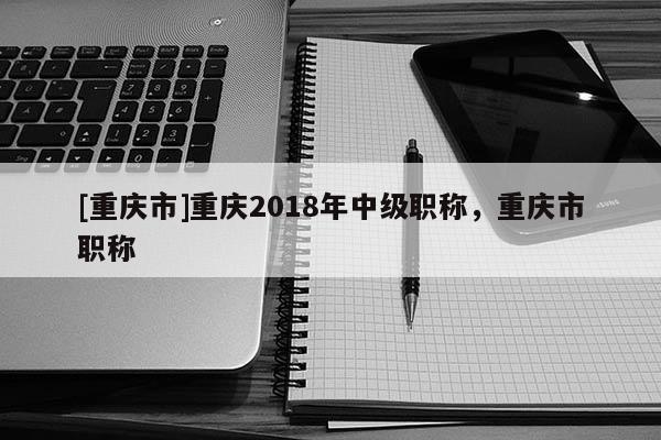 [重慶市]重慶2018年中級職稱，重慶市職稱
