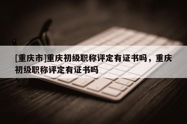 [重慶市]重慶初級職稱評定有證書嗎，重慶初級職稱評定有證書嗎