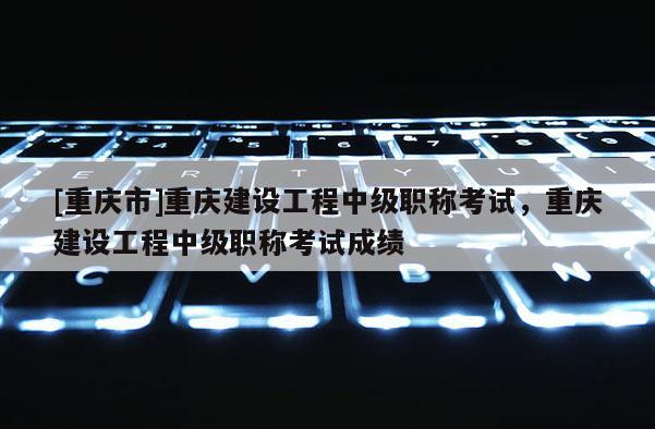 [重慶市]重慶建設工程中級職稱考試，重慶建設工程中級職稱考試成績