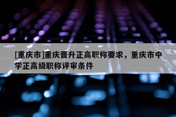 [重慶市]重慶晉升正高職稱要求，重慶市中學正高級職稱評審條件
