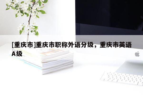 [重慶市]重慶市職稱(chēng)外語(yǔ)分級(jí)，重慶市英語(yǔ)A級(jí)
