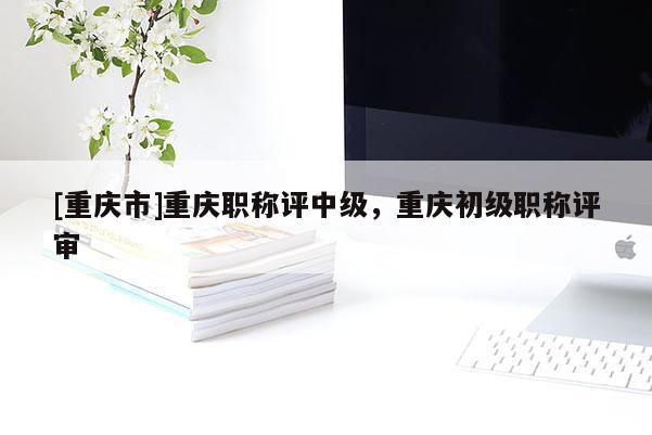 [重慶市]重慶職稱評中級，重慶初級職稱評審