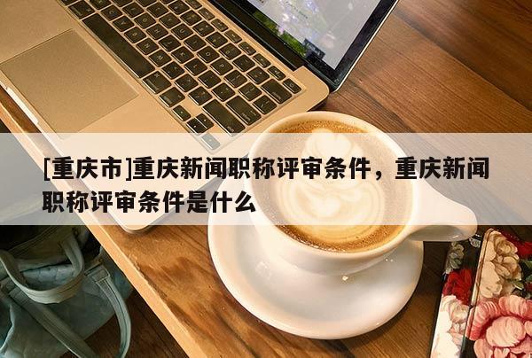 [重慶市]重慶新聞職稱評審條件，重慶新聞職稱評審條件是什么
