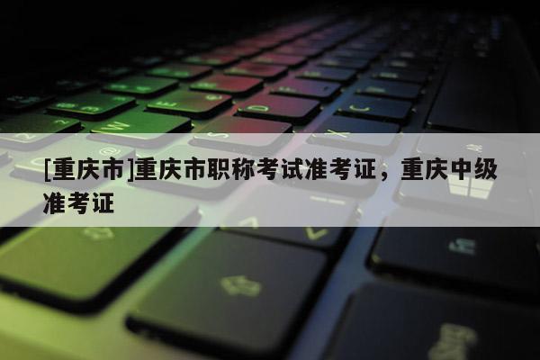 [重慶市]重慶市職稱考試準考證，重慶中級準考證