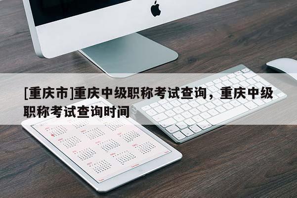 [重慶市]重慶中級職稱考試查詢，重慶中級職稱考試查詢時間