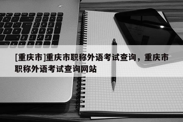 [重慶市]重慶市職稱外語考試查詢，重慶市職稱外語考試查詢網(wǎng)站