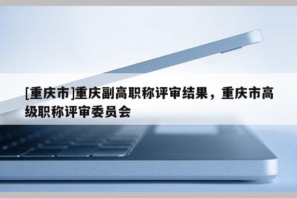 [重慶市]重慶副高職稱評審結果，重慶市高級職稱評審委員會