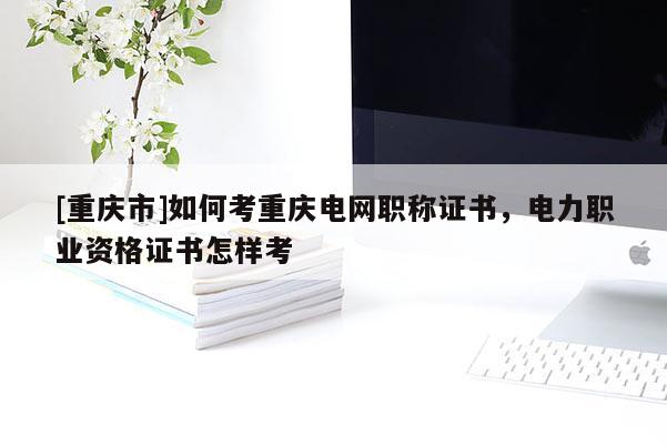 [重慶市]如何考重慶電網職稱證書，電力職業資格證書怎樣考