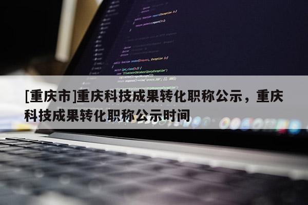 [重慶市]重慶科技成果轉化職稱公示，重慶科技成果轉化職稱公示時間