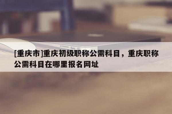 [重慶市]重慶初級職稱公需科目，重慶職稱公需科目在哪里報名網址