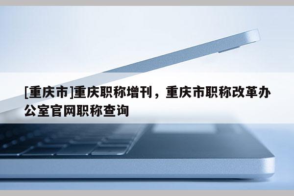 [重慶市]重慶職稱增刊，重慶市職稱改革辦公室官網職稱查詢