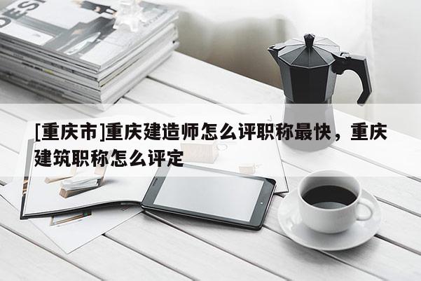 [重慶市]重慶建造師怎么評職稱最快，重慶建筑職稱怎么評定