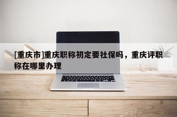 [重慶市]重慶職稱初定要社保嗎，重慶評職稱在哪里辦理