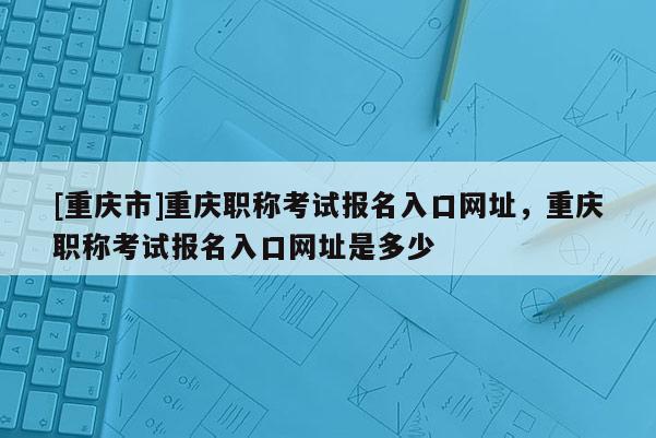 [重慶市]重慶職稱考試報名入口網址，重慶職稱考試報名入口網址是多少