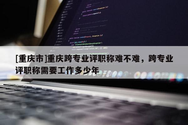 [重慶市]重慶跨專業評職稱難不難，跨專業評職稱需要工作多少年