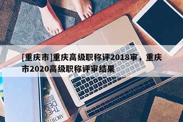 [重慶市]重慶高級(jí)職稱評(píng)2018審，重慶市2020高級(jí)職稱評(píng)審結(jié)果