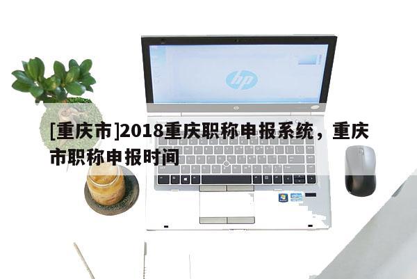 [重慶市]2018重慶職稱申報系統，重慶市職稱申報時間