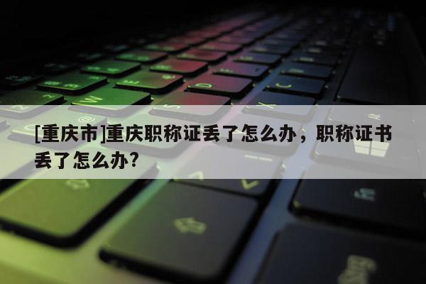 [重慶市]重慶職稱證丟了怎么辦，職稱證書丟了怎么辦?