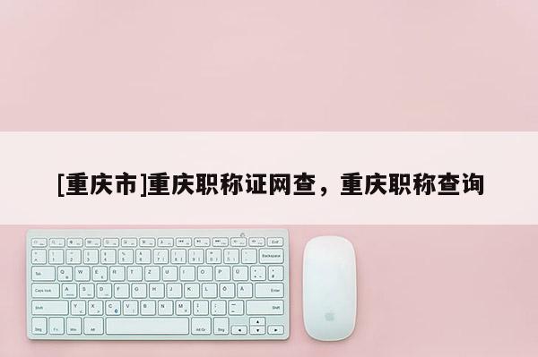 [重慶市]重慶職稱證網(wǎng)查，重慶職稱查詢