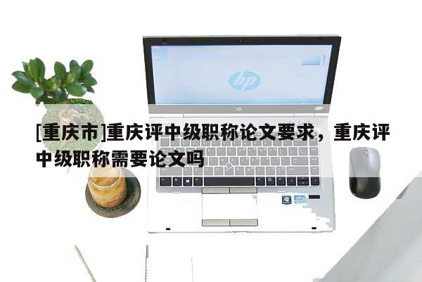 [重慶市]重慶評中級職稱論文要求，重慶評中級職稱需要論文嗎