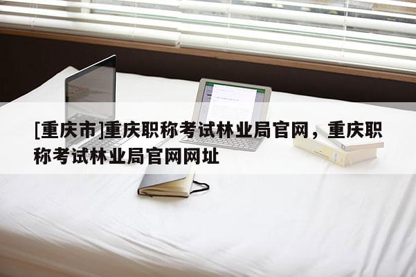 [重慶市]重慶職稱考試林業(yè)局官網(wǎng)，重慶職稱考試林業(yè)局官網(wǎng)網(wǎng)址