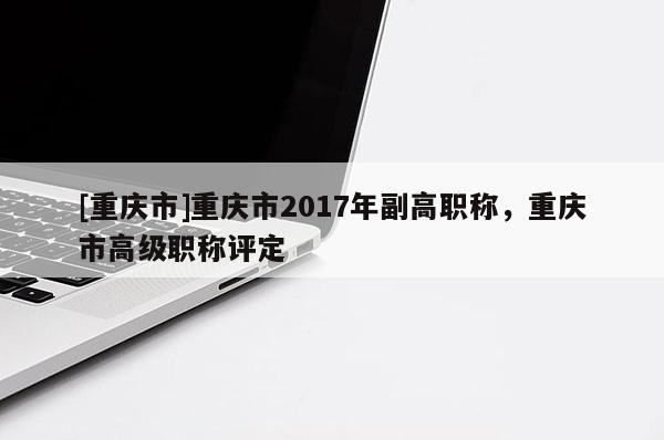 [重慶市]重慶市2017年副高職稱，重慶市高級(jí)職稱評(píng)定