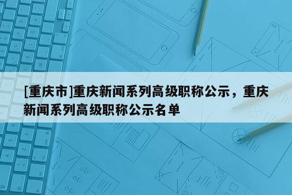 [重慶市]重慶新聞系列高級職稱公示，重慶新聞系列高級職稱公示名單