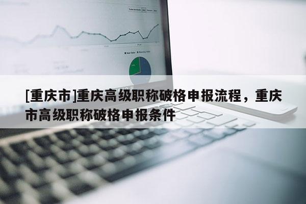 [重慶市]重慶高級職稱破格申報流程，重慶市高級職稱破格申報條件