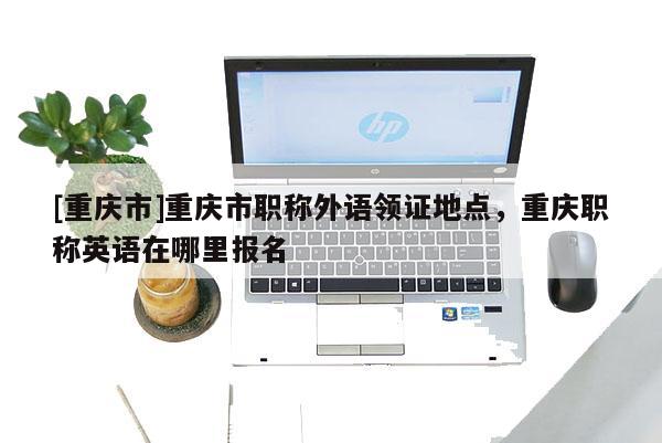 [重慶市]重慶市職稱外語(yǔ)領(lǐng)證地點(diǎn)，重慶職稱英語(yǔ)在哪里報(bào)名