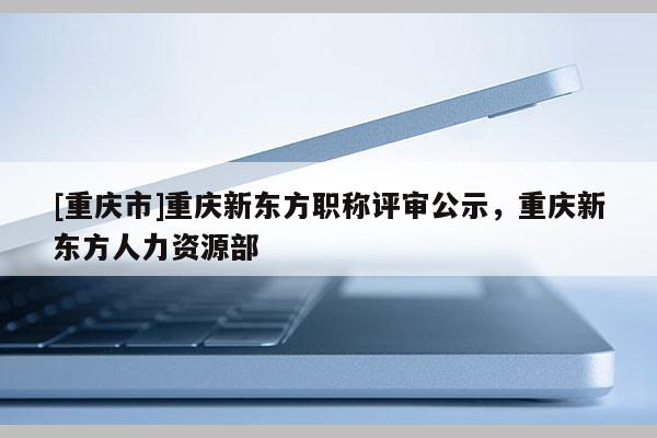 [重慶市]重慶新東方職稱評審公示，重慶新東方人力資源部