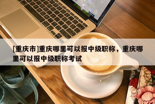 [重慶市]重慶哪里可以報中級職稱，重慶哪里可以報中級職稱考試