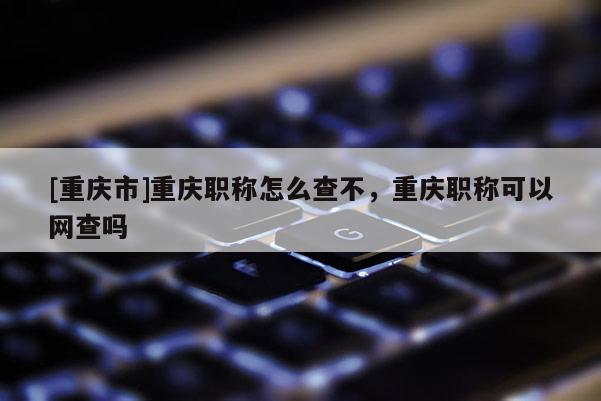 [重慶市]重慶職稱怎么查不，重慶職稱可以網查嗎