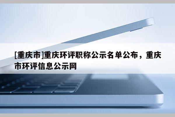 [重慶市]重慶環評職稱公示名單公布，重慶市環評信息公示網