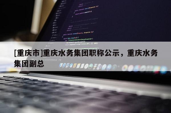 [重慶市]重慶水務集團職稱公示，重慶水務集團副總