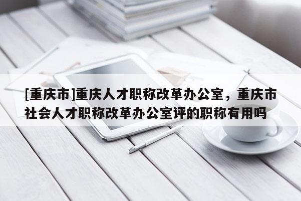 [重慶市]重慶人才職稱改革辦公室，重慶市社會人才職稱改革辦公室評的職稱有用嗎