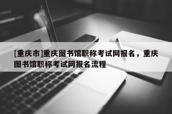 [重慶市]重慶圖書館職稱考試網(wǎng)報名，重慶圖書館職稱考試網(wǎng)報名流程