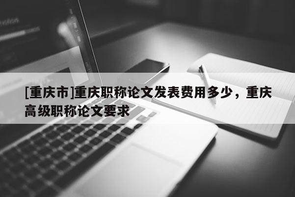 [重慶市]重慶職稱論文發表費用多少，重慶高級職稱論文要求